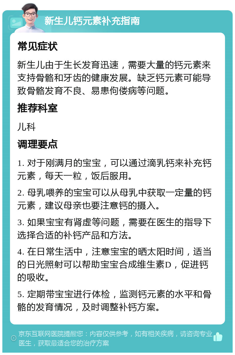 新生儿钙元素补充指南 常见症状 新生儿由于生长发育迅速，需要大量的钙元素来支持骨骼和牙齿的健康发展。缺乏钙元素可能导致骨骼发育不良、易患佝偻病等问题。 推荐科室 儿科 调理要点 1. 对于刚满月的宝宝，可以通过滴乳钙来补充钙元素，每天一粒，饭后服用。 2. 母乳喂养的宝宝可以从母乳中获取一定量的钙元素，建议母亲也要注意钙的摄入。 3. 如果宝宝有肾虚等问题，需要在医生的指导下选择合适的补钙产品和方法。 4. 在日常生活中，注意宝宝的晒太阳时间，适当的日光照射可以帮助宝宝合成维生素D，促进钙的吸收。 5. 定期带宝宝进行体检，监测钙元素的水平和骨骼的发育情况，及时调整补钙方案。