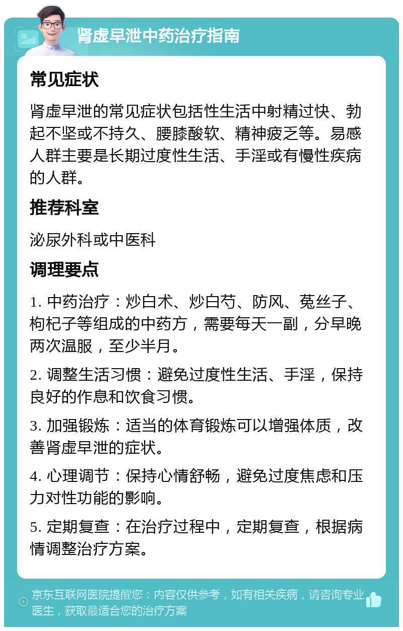 肾虚早泄中药治疗指南 常见症状 肾虚早泄的常见症状包括性生活中射精过快、勃起不坚或不持久、腰膝酸软、精神疲乏等。易感人群主要是长期过度性生活、手淫或有慢性疾病的人群。 推荐科室 泌尿外科或中医科 调理要点 1. 中药治疗：炒白术、炒白芍、防风、菟丝子、枸杞子等组成的中药方，需要每天一副，分早晚两次温服，至少半月。 2. 调整生活习惯：避免过度性生活、手淫，保持良好的作息和饮食习惯。 3. 加强锻炼：适当的体育锻炼可以增强体质，改善肾虚早泄的症状。 4. 心理调节：保持心情舒畅，避免过度焦虑和压力对性功能的影响。 5. 定期复查：在治疗过程中，定期复查，根据病情调整治疗方案。