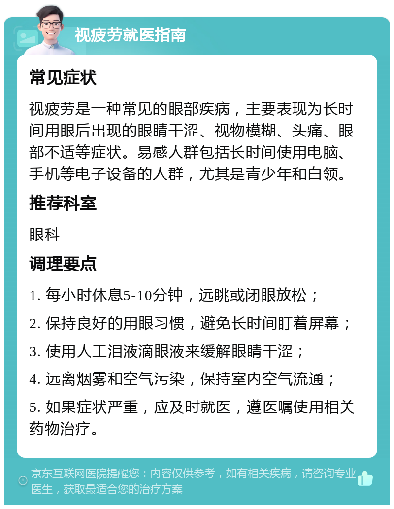 视疲劳就医指南 常见症状 视疲劳是一种常见的眼部疾病，主要表现为长时间用眼后出现的眼睛干涩、视物模糊、头痛、眼部不适等症状。易感人群包括长时间使用电脑、手机等电子设备的人群，尤其是青少年和白领。 推荐科室 眼科 调理要点 1. 每小时休息5-10分钟，远眺或闭眼放松； 2. 保持良好的用眼习惯，避免长时间盯着屏幕； 3. 使用人工泪液滴眼液来缓解眼睛干涩； 4. 远离烟雾和空气污染，保持室内空气流通； 5. 如果症状严重，应及时就医，遵医嘱使用相关药物治疗。