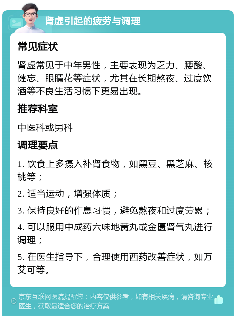 肾虚引起的疲劳与调理 常见症状 肾虚常见于中年男性，主要表现为乏力、腰酸、健忘、眼睛花等症状，尤其在长期熬夜、过度饮酒等不良生活习惯下更易出现。 推荐科室 中医科或男科 调理要点 1. 饮食上多摄入补肾食物，如黑豆、黑芝麻、核桃等； 2. 适当运动，增强体质； 3. 保持良好的作息习惯，避免熬夜和过度劳累； 4. 可以服用中成药六味地黄丸或金匮肾气丸进行调理； 5. 在医生指导下，合理使用西药改善症状，如万艾可等。