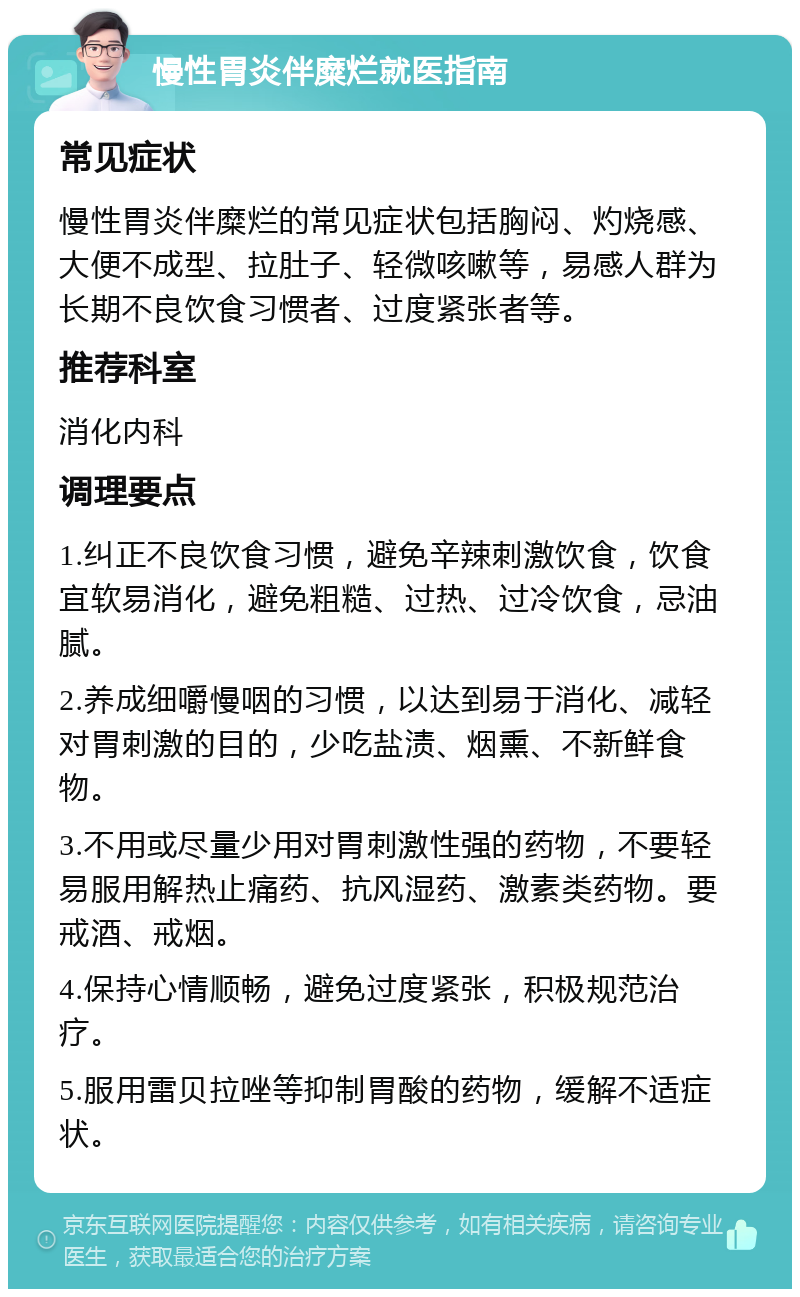 慢性胃炎伴糜烂就医指南 常见症状 慢性胃炎伴糜烂的常见症状包括胸闷、灼烧感、大便不成型、拉肚子、轻微咳嗽等，易感人群为长期不良饮食习惯者、过度紧张者等。 推荐科室 消化内科 调理要点 1.纠正不良饮食习惯，避免辛辣刺激饮食，饮食宜软易消化，避免粗糙、过热、过冷饮食，忌油腻。 2.养成细嚼慢咽的习惯，以达到易于消化、减轻对胃刺激的目的，少吃盐渍、烟熏、不新鲜食物。 3.不用或尽量少用对胃刺激性强的药物，不要轻易服用解热止痛药、抗风湿药、激素类药物。要戒酒、戒烟。 4.保持心情顺畅，避免过度紧张，积极规范治疗。 5.服用雷贝拉唑等抑制胃酸的药物，缓解不适症状。