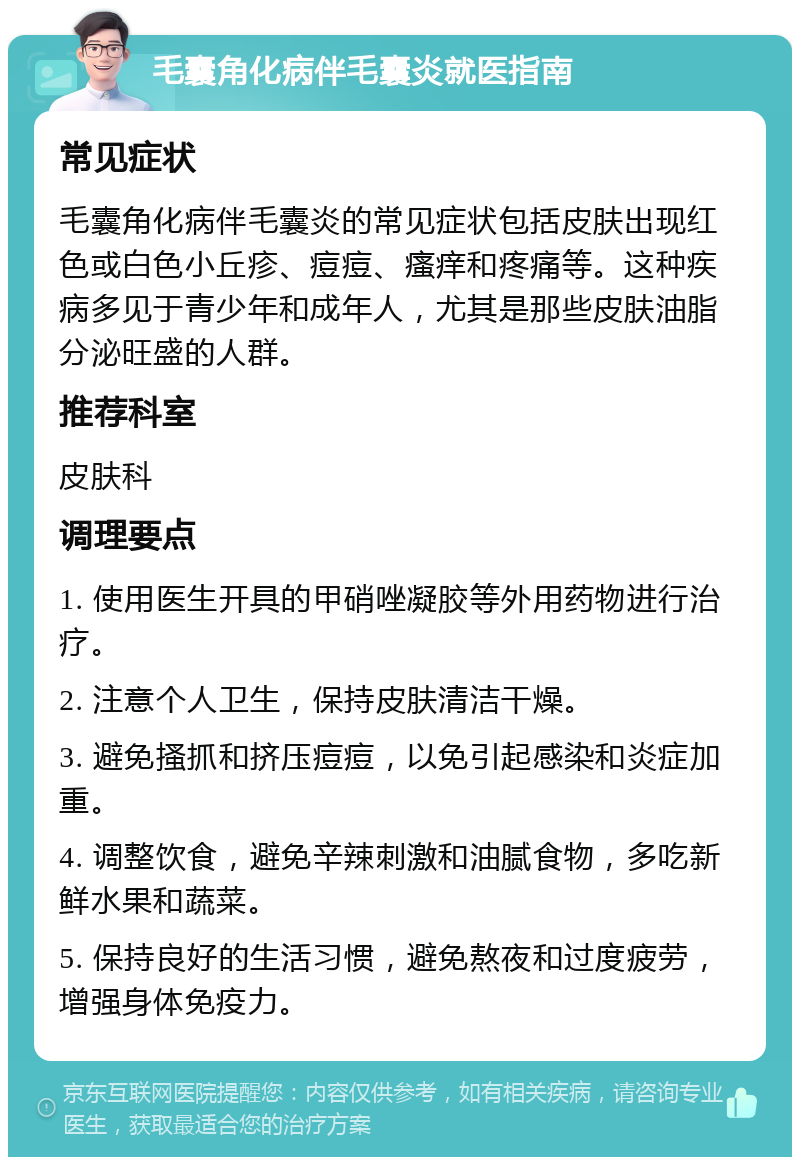 毛囊角化病伴毛囊炎就医指南 常见症状 毛囊角化病伴毛囊炎的常见症状包括皮肤出现红色或白色小丘疹、痘痘、瘙痒和疼痛等。这种疾病多见于青少年和成年人，尤其是那些皮肤油脂分泌旺盛的人群。 推荐科室 皮肤科 调理要点 1. 使用医生开具的甲硝唑凝胶等外用药物进行治疗。 2. 注意个人卫生，保持皮肤清洁干燥。 3. 避免搔抓和挤压痘痘，以免引起感染和炎症加重。 4. 调整饮食，避免辛辣刺激和油腻食物，多吃新鲜水果和蔬菜。 5. 保持良好的生活习惯，避免熬夜和过度疲劳，增强身体免疫力。