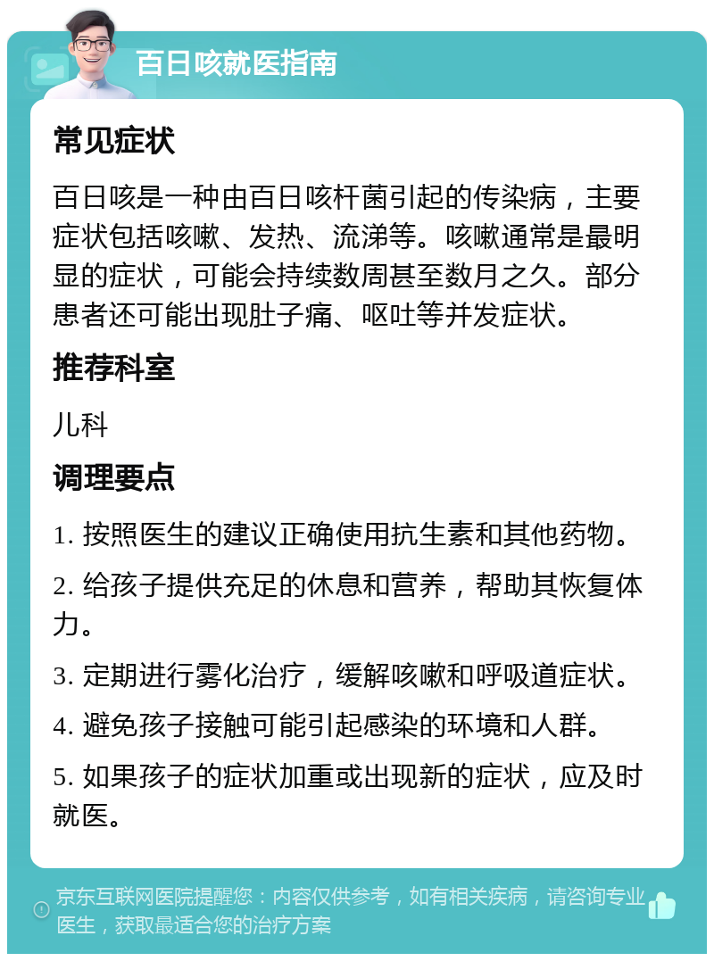 百日咳就医指南 常见症状 百日咳是一种由百日咳杆菌引起的传染病，主要症状包括咳嗽、发热、流涕等。咳嗽通常是最明显的症状，可能会持续数周甚至数月之久。部分患者还可能出现肚子痛、呕吐等并发症状。 推荐科室 儿科 调理要点 1. 按照医生的建议正确使用抗生素和其他药物。 2. 给孩子提供充足的休息和营养，帮助其恢复体力。 3. 定期进行雾化治疗，缓解咳嗽和呼吸道症状。 4. 避免孩子接触可能引起感染的环境和人群。 5. 如果孩子的症状加重或出现新的症状，应及时就医。