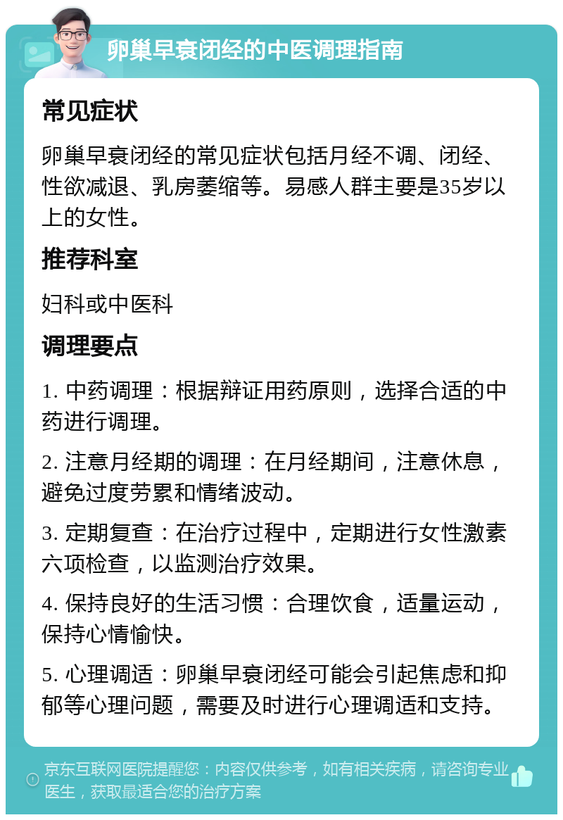 卵巢早衰闭经的中医调理指南 常见症状 卵巢早衰闭经的常见症状包括月经不调、闭经、性欲减退、乳房萎缩等。易感人群主要是35岁以上的女性。 推荐科室 妇科或中医科 调理要点 1. 中药调理：根据辩证用药原则，选择合适的中药进行调理。 2. 注意月经期的调理：在月经期间，注意休息，避免过度劳累和情绪波动。 3. 定期复查：在治疗过程中，定期进行女性激素六项检查，以监测治疗效果。 4. 保持良好的生活习惯：合理饮食，适量运动，保持心情愉快。 5. 心理调适：卵巢早衰闭经可能会引起焦虑和抑郁等心理问题，需要及时进行心理调适和支持。