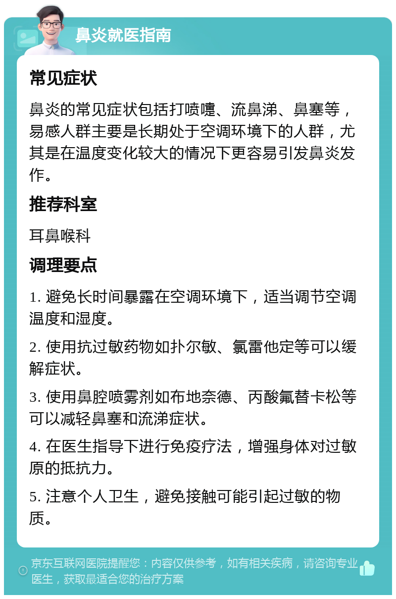 鼻炎就医指南 常见症状 鼻炎的常见症状包括打喷嚏、流鼻涕、鼻塞等，易感人群主要是长期处于空调环境下的人群，尤其是在温度变化较大的情况下更容易引发鼻炎发作。 推荐科室 耳鼻喉科 调理要点 1. 避免长时间暴露在空调环境下，适当调节空调温度和湿度。 2. 使用抗过敏药物如扑尔敏、氯雷他定等可以缓解症状。 3. 使用鼻腔喷雾剂如布地奈德、丙酸氟替卡松等可以减轻鼻塞和流涕症状。 4. 在医生指导下进行免疫疗法，增强身体对过敏原的抵抗力。 5. 注意个人卫生，避免接触可能引起过敏的物质。