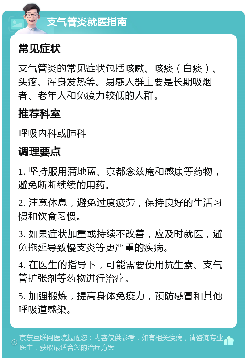 支气管炎就医指南 常见症状 支气管炎的常见症状包括咳嗽、咳痰（白痰）、头疼、浑身发热等。易感人群主要是长期吸烟者、老年人和免疫力较低的人群。 推荐科室 呼吸内科或肺科 调理要点 1. 坚持服用蒲地蓝、京都念兹庵和感康等药物，避免断断续续的用药。 2. 注意休息，避免过度疲劳，保持良好的生活习惯和饮食习惯。 3. 如果症状加重或持续不改善，应及时就医，避免拖延导致慢支炎等更严重的疾病。 4. 在医生的指导下，可能需要使用抗生素、支气管扩张剂等药物进行治疗。 5. 加强锻炼，提高身体免疫力，预防感冒和其他呼吸道感染。