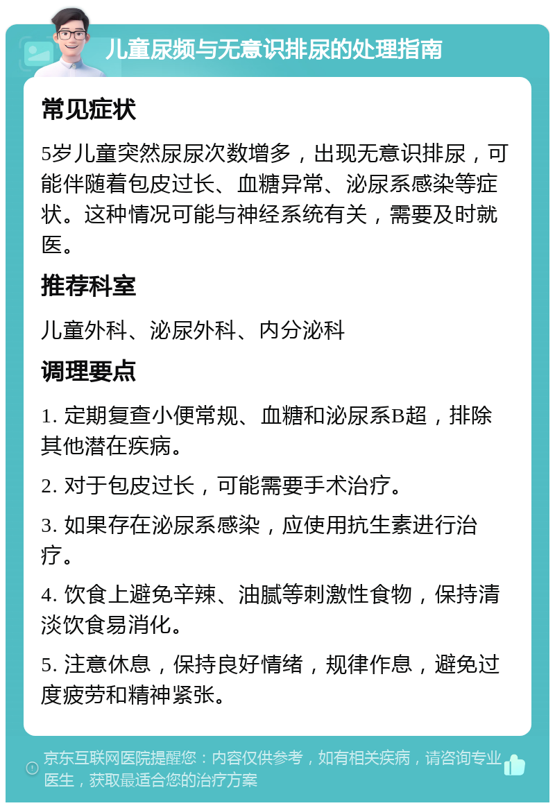 儿童尿频与无意识排尿的处理指南 常见症状 5岁儿童突然尿尿次数增多，出现无意识排尿，可能伴随着包皮过长、血糖异常、泌尿系感染等症状。这种情况可能与神经系统有关，需要及时就医。 推荐科室 儿童外科、泌尿外科、内分泌科 调理要点 1. 定期复查小便常规、血糖和泌尿系B超，排除其他潜在疾病。 2. 对于包皮过长，可能需要手术治疗。 3. 如果存在泌尿系感染，应使用抗生素进行治疗。 4. 饮食上避免辛辣、油腻等刺激性食物，保持清淡饮食易消化。 5. 注意休息，保持良好情绪，规律作息，避免过度疲劳和精神紧张。