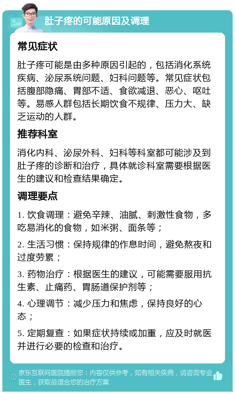 肚子疼的可能原因及调理 常见症状 肚子疼可能是由多种原因引起的，包括消化系统疾病、泌尿系统问题、妇科问题等。常见症状包括腹部隐痛、胃部不适、食欲减退、恶心、呕吐等。易感人群包括长期饮食不规律、压力大、缺乏运动的人群。 推荐科室 消化内科、泌尿外科、妇科等科室都可能涉及到肚子疼的诊断和治疗，具体就诊科室需要根据医生的建议和检查结果确定。 调理要点 1. 饮食调理：避免辛辣、油腻、刺激性食物，多吃易消化的食物，如米粥、面条等； 2. 生活习惯：保持规律的作息时间，避免熬夜和过度劳累； 3. 药物治疗：根据医生的建议，可能需要服用抗生素、止痛药、胃肠道保护剂等； 4. 心理调节：减少压力和焦虑，保持良好的心态； 5. 定期复查：如果症状持续或加重，应及时就医并进行必要的检查和治疗。