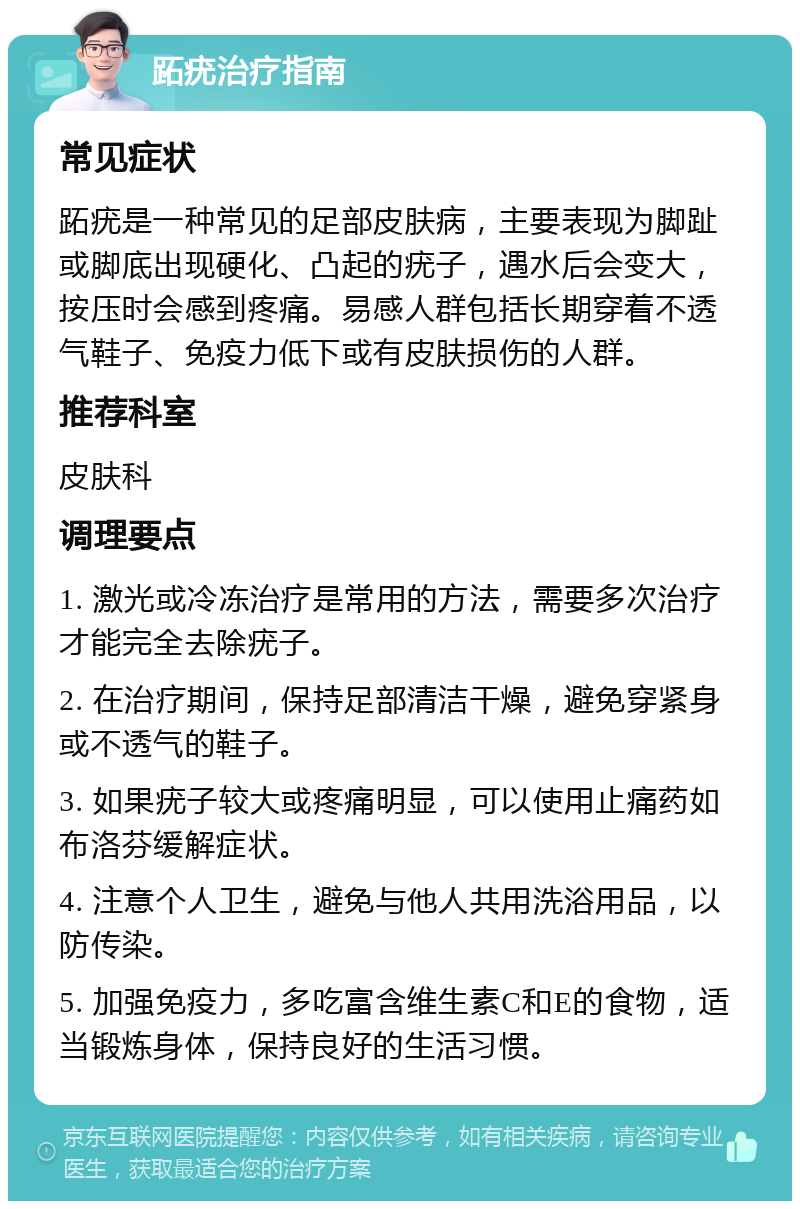 跖疣治疗指南 常见症状 跖疣是一种常见的足部皮肤病，主要表现为脚趾或脚底出现硬化、凸起的疣子，遇水后会变大，按压时会感到疼痛。易感人群包括长期穿着不透气鞋子、免疫力低下或有皮肤损伤的人群。 推荐科室 皮肤科 调理要点 1. 激光或冷冻治疗是常用的方法，需要多次治疗才能完全去除疣子。 2. 在治疗期间，保持足部清洁干燥，避免穿紧身或不透气的鞋子。 3. 如果疣子较大或疼痛明显，可以使用止痛药如布洛芬缓解症状。 4. 注意个人卫生，避免与他人共用洗浴用品，以防传染。 5. 加强免疫力，多吃富含维生素C和E的食物，适当锻炼身体，保持良好的生活习惯。