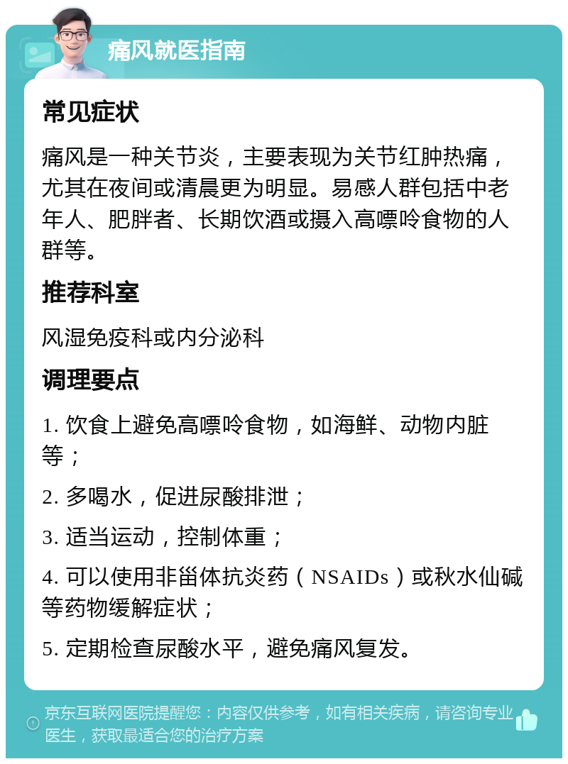 痛风就医指南 常见症状 痛风是一种关节炎，主要表现为关节红肿热痛，尤其在夜间或清晨更为明显。易感人群包括中老年人、肥胖者、长期饮酒或摄入高嘌呤食物的人群等。 推荐科室 风湿免疫科或内分泌科 调理要点 1. 饮食上避免高嘌呤食物，如海鲜、动物内脏等； 2. 多喝水，促进尿酸排泄； 3. 适当运动，控制体重； 4. 可以使用非甾体抗炎药（NSAIDs）或秋水仙碱等药物缓解症状； 5. 定期检查尿酸水平，避免痛风复发。