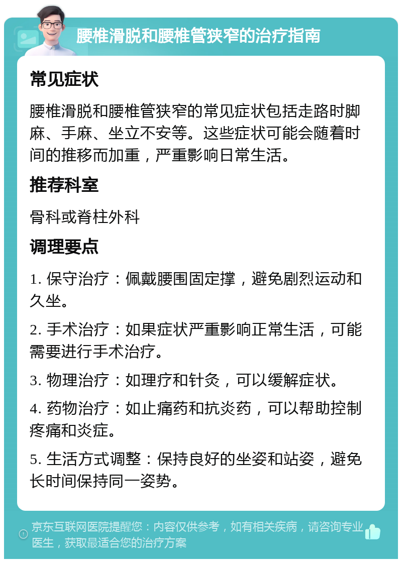 腰椎滑脱和腰椎管狭窄的治疗指南 常见症状 腰椎滑脱和腰椎管狭窄的常见症状包括走路时脚麻、手麻、坐立不安等。这些症状可能会随着时间的推移而加重，严重影响日常生活。 推荐科室 骨科或脊柱外科 调理要点 1. 保守治疗：佩戴腰围固定撑，避免剧烈运动和久坐。 2. 手术治疗：如果症状严重影响正常生活，可能需要进行手术治疗。 3. 物理治疗：如理疗和针灸，可以缓解症状。 4. 药物治疗：如止痛药和抗炎药，可以帮助控制疼痛和炎症。 5. 生活方式调整：保持良好的坐姿和站姿，避免长时间保持同一姿势。