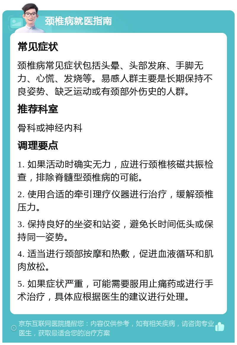 颈椎病就医指南 常见症状 颈椎病常见症状包括头晕、头部发麻、手脚无力、心慌、发烧等。易感人群主要是长期保持不良姿势、缺乏运动或有颈部外伤史的人群。 推荐科室 骨科或神经内科 调理要点 1. 如果活动时确实无力，应进行颈椎核磁共振检查，排除脊髓型颈椎病的可能。 2. 使用合适的牵引理疗仪器进行治疗，缓解颈椎压力。 3. 保持良好的坐姿和站姿，避免长时间低头或保持同一姿势。 4. 适当进行颈部按摩和热敷，促进血液循环和肌肉放松。 5. 如果症状严重，可能需要服用止痛药或进行手术治疗，具体应根据医生的建议进行处理。