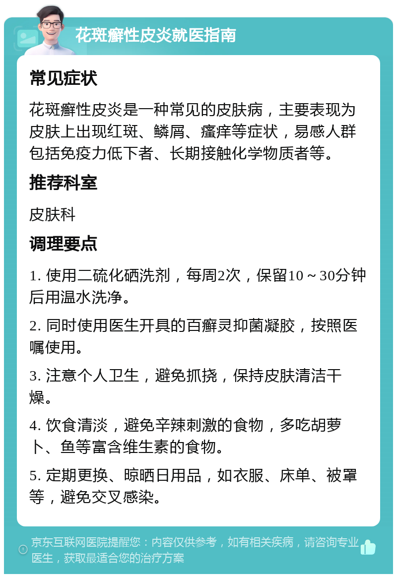 花斑癣性皮炎就医指南 常见症状 花斑癣性皮炎是一种常见的皮肤病，主要表现为皮肤上出现红斑、鳞屑、瘙痒等症状，易感人群包括免疫力低下者、长期接触化学物质者等。 推荐科室 皮肤科 调理要点 1. 使用二硫化硒洗剂，每周2次，保留10～30分钟后用温水洗净。 2. 同时使用医生开具的百癣灵抑菌凝胶，按照医嘱使用。 3. 注意个人卫生，避免抓挠，保持皮肤清洁干燥。 4. 饮食清淡，避免辛辣刺激的食物，多吃胡萝卜、鱼等富含维生素的食物。 5. 定期更换、晾晒日用品，如衣服、床单、被罩等，避免交叉感染。