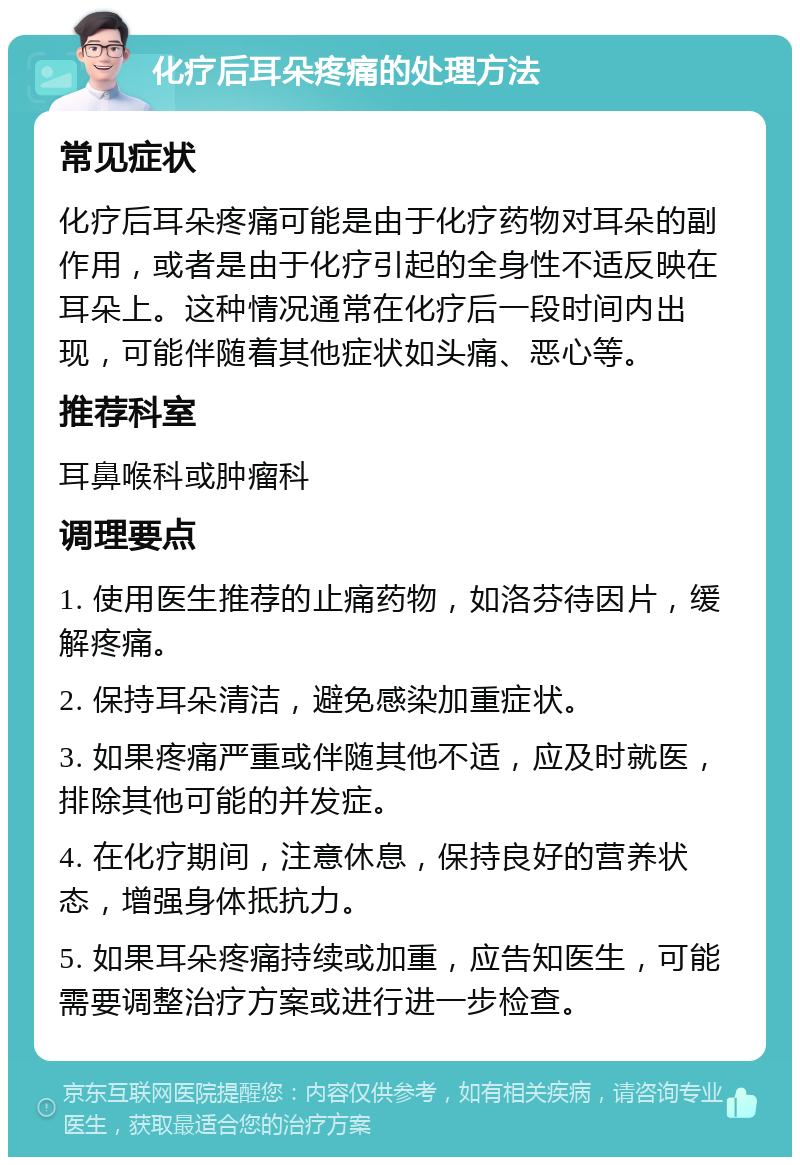 化疗后耳朵疼痛的处理方法 常见症状 化疗后耳朵疼痛可能是由于化疗药物对耳朵的副作用，或者是由于化疗引起的全身性不适反映在耳朵上。这种情况通常在化疗后一段时间内出现，可能伴随着其他症状如头痛、恶心等。 推荐科室 耳鼻喉科或肿瘤科 调理要点 1. 使用医生推荐的止痛药物，如洛芬待因片，缓解疼痛。 2. 保持耳朵清洁，避免感染加重症状。 3. 如果疼痛严重或伴随其他不适，应及时就医，排除其他可能的并发症。 4. 在化疗期间，注意休息，保持良好的营养状态，增强身体抵抗力。 5. 如果耳朵疼痛持续或加重，应告知医生，可能需要调整治疗方案或进行进一步检查。