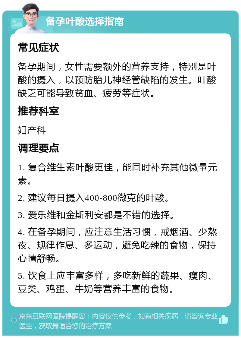 备孕叶酸选择指南 常见症状 备孕期间，女性需要额外的营养支持，特别是叶酸的摄入，以预防胎儿神经管缺陷的发生。叶酸缺乏可能导致贫血、疲劳等症状。 推荐科室 妇产科 调理要点 1. 复合维生素叶酸更佳，能同时补充其他微量元素。 2. 建议每日摄入400-800微克的叶酸。 3. 爱乐维和金斯利安都是不错的选择。 4. 在备孕期间，应注意生活习惯，戒烟酒、少熬夜、规律作息、多运动，避免吃辣的食物，保持心情舒畅。 5. 饮食上应丰富多样，多吃新鲜的蔬果、瘦肉、豆类、鸡蛋、牛奶等营养丰富的食物。