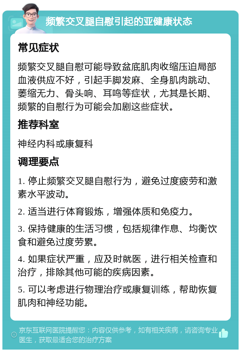 频繁交叉腿自慰引起的亚健康状态 常见症状 频繁交叉腿自慰可能导致盆底肌肉收缩压迫局部血液供应不好，引起手脚发麻、全身肌肉跳动、萎缩无力、骨头响、耳鸣等症状，尤其是长期、频繁的自慰行为可能会加剧这些症状。 推荐科室 神经内科或康复科 调理要点 1. 停止频繁交叉腿自慰行为，避免过度疲劳和激素水平波动。 2. 适当进行体育锻炼，增强体质和免疫力。 3. 保持健康的生活习惯，包括规律作息、均衡饮食和避免过度劳累。 4. 如果症状严重，应及时就医，进行相关检查和治疗，排除其他可能的疾病因素。 5. 可以考虑进行物理治疗或康复训练，帮助恢复肌肉和神经功能。