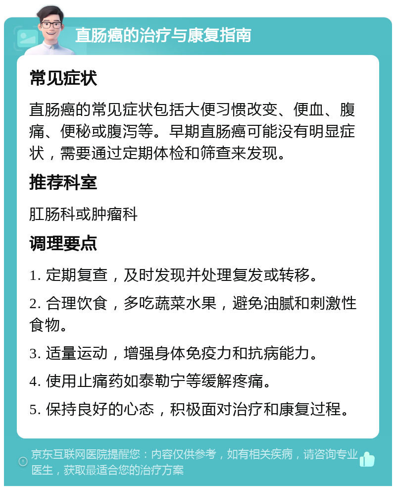 直肠癌的治疗与康复指南 常见症状 直肠癌的常见症状包括大便习惯改变、便血、腹痛、便秘或腹泻等。早期直肠癌可能没有明显症状，需要通过定期体检和筛查来发现。 推荐科室 肛肠科或肿瘤科 调理要点 1. 定期复查，及时发现并处理复发或转移。 2. 合理饮食，多吃蔬菜水果，避免油腻和刺激性食物。 3. 适量运动，增强身体免疫力和抗病能力。 4. 使用止痛药如泰勒宁等缓解疼痛。 5. 保持良好的心态，积极面对治疗和康复过程。