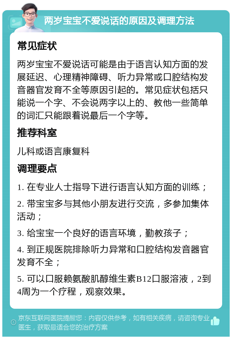 两岁宝宝不爱说话的原因及调理方法 常见症状 两岁宝宝不爱说话可能是由于语言认知方面的发展延迟、心理精神障碍、听力异常或口腔结构发音器官发育不全等原因引起的。常见症状包括只能说一个字、不会说两字以上的、教他一些简单的词汇只能跟着说最后一个字等。 推荐科室 儿科或语言康复科 调理要点 1. 在专业人士指导下进行语言认知方面的训练； 2. 带宝宝多与其他小朋友进行交流，多参加集体活动； 3. 给宝宝一个良好的语言环境，勤教孩子； 4. 到正规医院排除听力异常和口腔结构发音器官发育不全； 5. 可以口服赖氨酸肌醇维生素B12口服溶液，2到4周为一个疗程，观察效果。