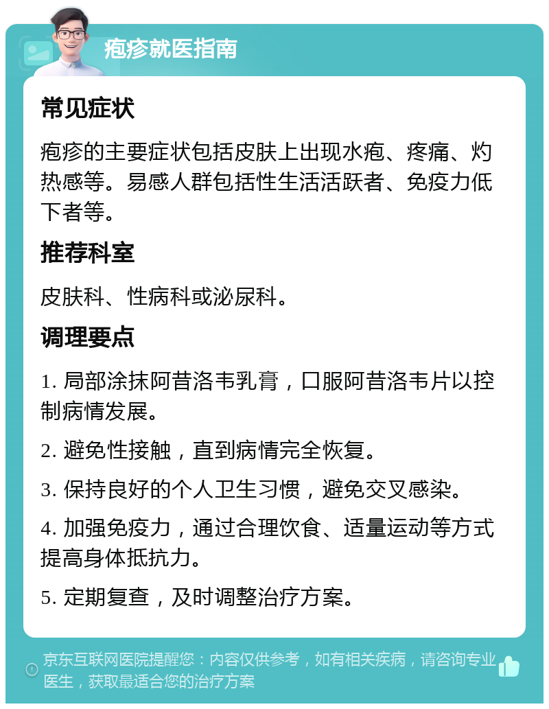 疱疹就医指南 常见症状 疱疹的主要症状包括皮肤上出现水疱、疼痛、灼热感等。易感人群包括性生活活跃者、免疫力低下者等。 推荐科室 皮肤科、性病科或泌尿科。 调理要点 1. 局部涂抹阿昔洛韦乳膏，口服阿昔洛韦片以控制病情发展。 2. 避免性接触，直到病情完全恢复。 3. 保持良好的个人卫生习惯，避免交叉感染。 4. 加强免疫力，通过合理饮食、适量运动等方式提高身体抵抗力。 5. 定期复查，及时调整治疗方案。