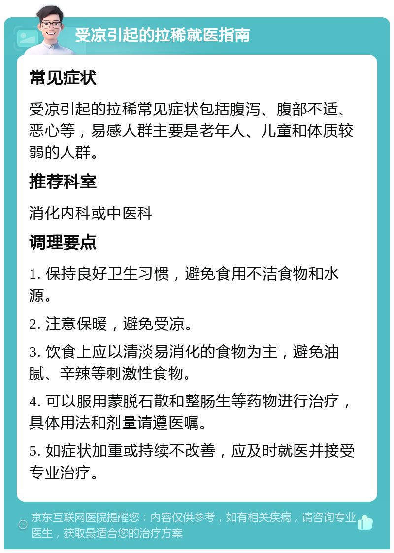 受凉引起的拉稀就医指南 常见症状 受凉引起的拉稀常见症状包括腹泻、腹部不适、恶心等，易感人群主要是老年人、儿童和体质较弱的人群。 推荐科室 消化内科或中医科 调理要点 1. 保持良好卫生习惯，避免食用不洁食物和水源。 2. 注意保暖，避免受凉。 3. 饮食上应以清淡易消化的食物为主，避免油腻、辛辣等刺激性食物。 4. 可以服用蒙脱石散和整肠生等药物进行治疗，具体用法和剂量请遵医嘱。 5. 如症状加重或持续不改善，应及时就医并接受专业治疗。