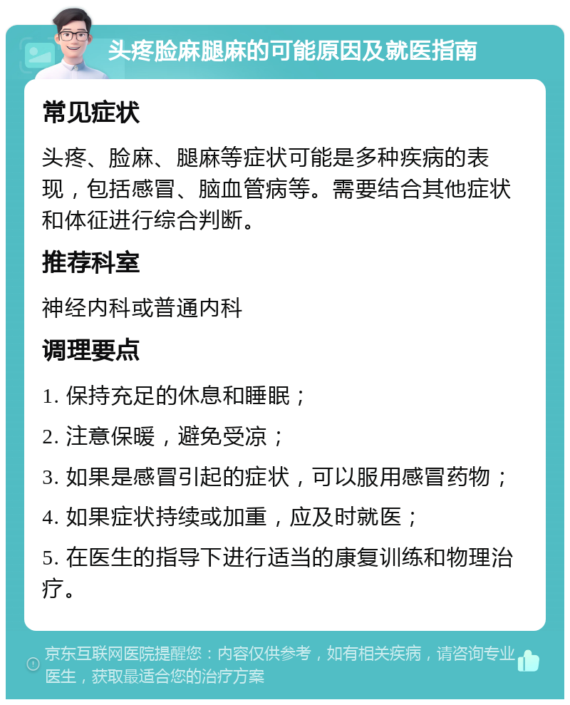 头疼脸麻腿麻的可能原因及就医指南 常见症状 头疼、脸麻、腿麻等症状可能是多种疾病的表现，包括感冒、脑血管病等。需要结合其他症状和体征进行综合判断。 推荐科室 神经内科或普通内科 调理要点 1. 保持充足的休息和睡眠； 2. 注意保暖，避免受凉； 3. 如果是感冒引起的症状，可以服用感冒药物； 4. 如果症状持续或加重，应及时就医； 5. 在医生的指导下进行适当的康复训练和物理治疗。