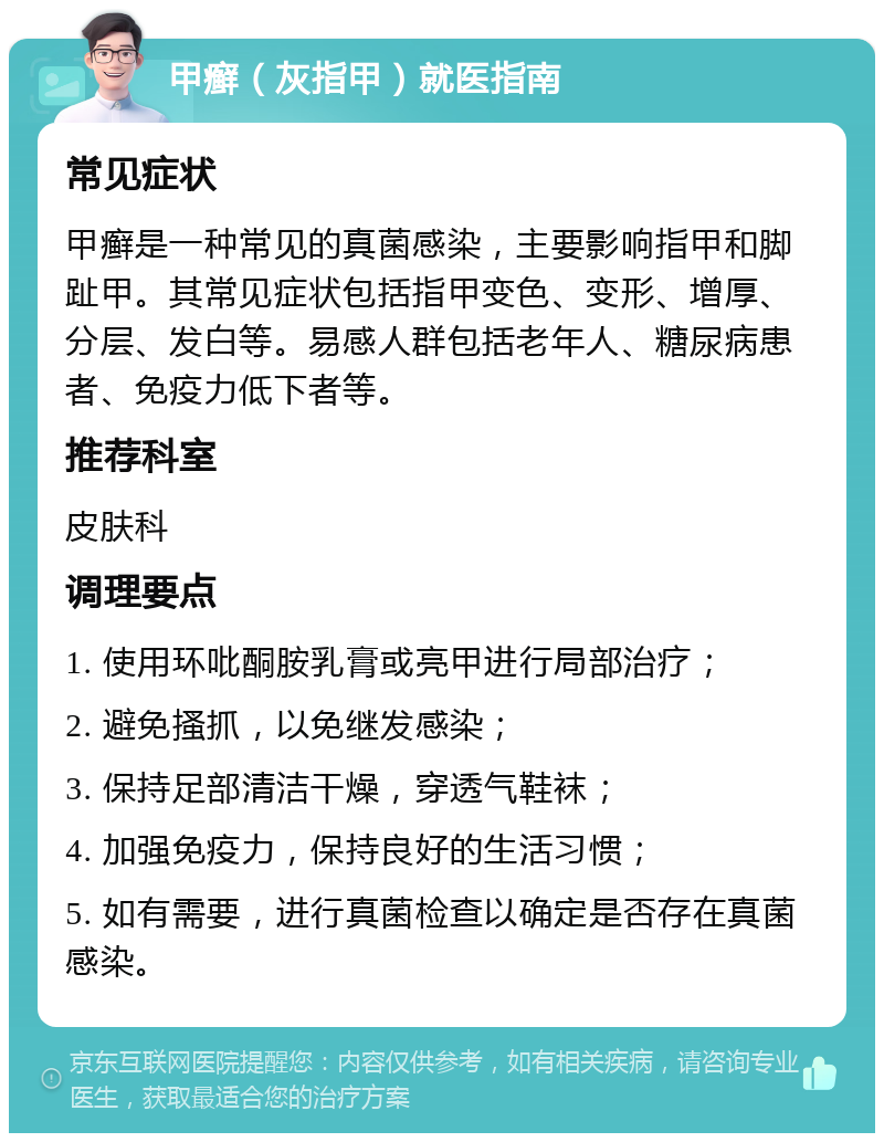 甲癣（灰指甲）就医指南 常见症状 甲癣是一种常见的真菌感染，主要影响指甲和脚趾甲。其常见症状包括指甲变色、变形、增厚、分层、发白等。易感人群包括老年人、糖尿病患者、免疫力低下者等。 推荐科室 皮肤科 调理要点 1. 使用环吡酮胺乳膏或亮甲进行局部治疗； 2. 避免搔抓，以免继发感染； 3. 保持足部清洁干燥，穿透气鞋袜； 4. 加强免疫力，保持良好的生活习惯； 5. 如有需要，进行真菌检查以确定是否存在真菌感染。