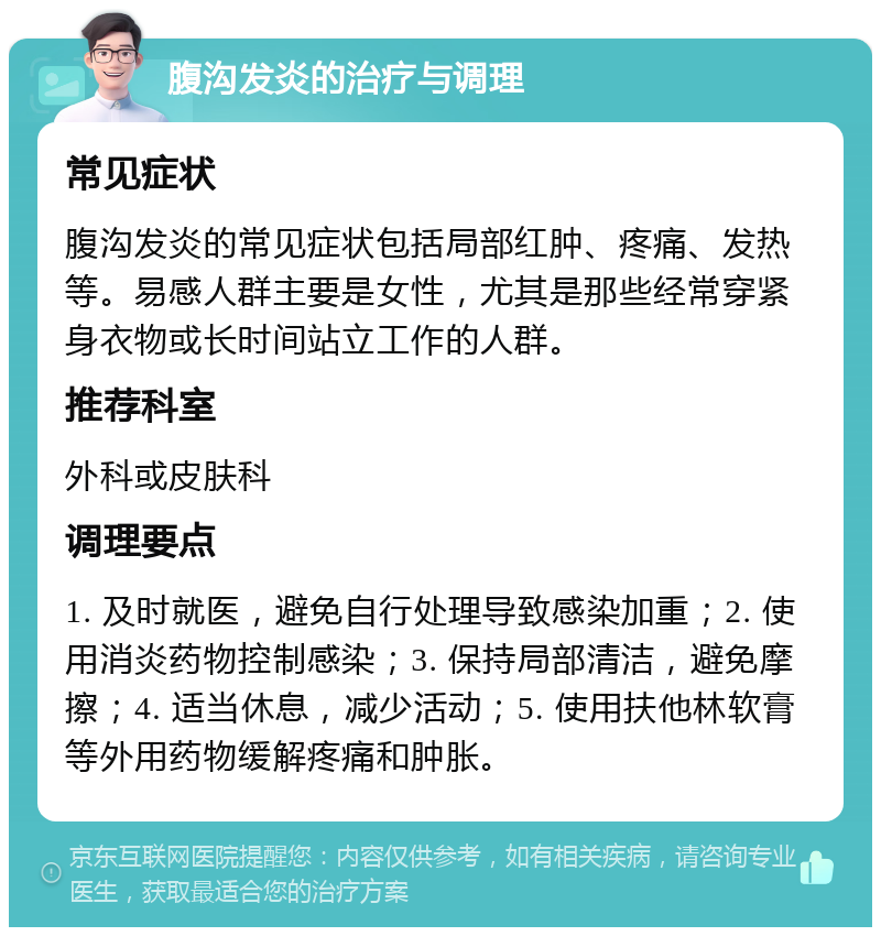 腹沟发炎的治疗与调理 常见症状 腹沟发炎的常见症状包括局部红肿、疼痛、发热等。易感人群主要是女性，尤其是那些经常穿紧身衣物或长时间站立工作的人群。 推荐科室 外科或皮肤科 调理要点 1. 及时就医，避免自行处理导致感染加重；2. 使用消炎药物控制感染；3. 保持局部清洁，避免摩擦；4. 适当休息，减少活动；5. 使用扶他林软膏等外用药物缓解疼痛和肿胀。