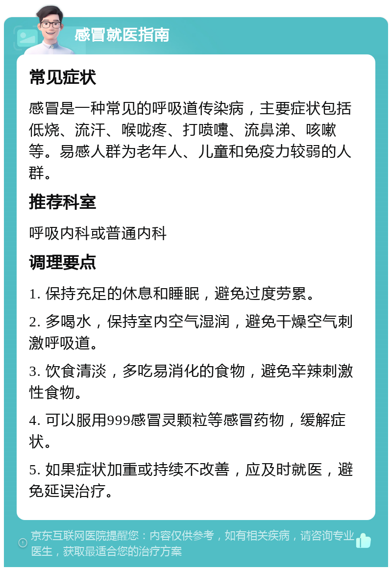 感冒就医指南 常见症状 感冒是一种常见的呼吸道传染病，主要症状包括低烧、流汗、喉咙疼、打喷嚏、流鼻涕、咳嗽等。易感人群为老年人、儿童和免疫力较弱的人群。 推荐科室 呼吸内科或普通内科 调理要点 1. 保持充足的休息和睡眠，避免过度劳累。 2. 多喝水，保持室内空气湿润，避免干燥空气刺激呼吸道。 3. 饮食清淡，多吃易消化的食物，避免辛辣刺激性食物。 4. 可以服用999感冒灵颗粒等感冒药物，缓解症状。 5. 如果症状加重或持续不改善，应及时就医，避免延误治疗。