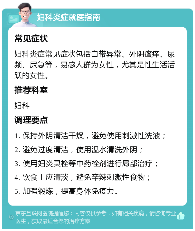 妇科炎症就医指南 常见症状 妇科炎症常见症状包括白带异常、外阴瘙痒、尿频、尿急等，易感人群为女性，尤其是性生活活跃的女性。 推荐科室 妇科 调理要点 1. 保持外阴清洁干燥，避免使用刺激性洗液； 2. 避免过度清洁，使用温水清洗外阴； 3. 使用妇炎灵栓等中药栓剂进行局部治疗； 4. 饮食上应清淡，避免辛辣刺激性食物； 5. 加强锻炼，提高身体免疫力。