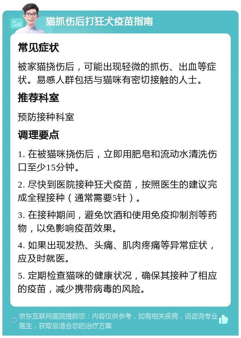 猫抓伤后打狂犬疫苗指南 常见症状 被家猫挠伤后，可能出现轻微的抓伤、出血等症状。易感人群包括与猫咪有密切接触的人士。 推荐科室 预防接种科室 调理要点 1. 在被猫咪挠伤后，立即用肥皂和流动水清洗伤口至少15分钟。 2. 尽快到医院接种狂犬疫苗，按照医生的建议完成全程接种（通常需要5针）。 3. 在接种期间，避免饮酒和使用免疫抑制剂等药物，以免影响疫苗效果。 4. 如果出现发热、头痛、肌肉疼痛等异常症状，应及时就医。 5. 定期检查猫咪的健康状况，确保其接种了相应的疫苗，减少携带病毒的风险。