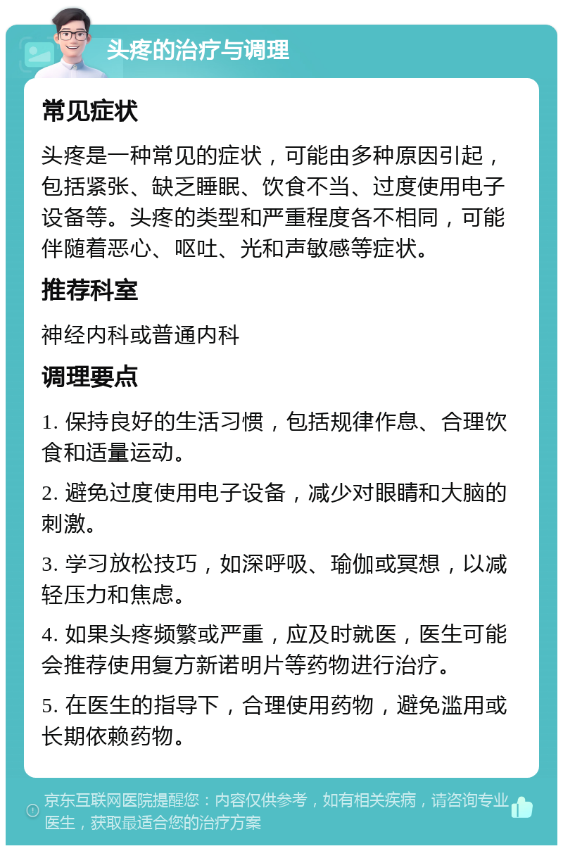 头疼的治疗与调理 常见症状 头疼是一种常见的症状，可能由多种原因引起，包括紧张、缺乏睡眠、饮食不当、过度使用电子设备等。头疼的类型和严重程度各不相同，可能伴随着恶心、呕吐、光和声敏感等症状。 推荐科室 神经内科或普通内科 调理要点 1. 保持良好的生活习惯，包括规律作息、合理饮食和适量运动。 2. 避免过度使用电子设备，减少对眼睛和大脑的刺激。 3. 学习放松技巧，如深呼吸、瑜伽或冥想，以减轻压力和焦虑。 4. 如果头疼频繁或严重，应及时就医，医生可能会推荐使用复方新诺明片等药物进行治疗。 5. 在医生的指导下，合理使用药物，避免滥用或长期依赖药物。