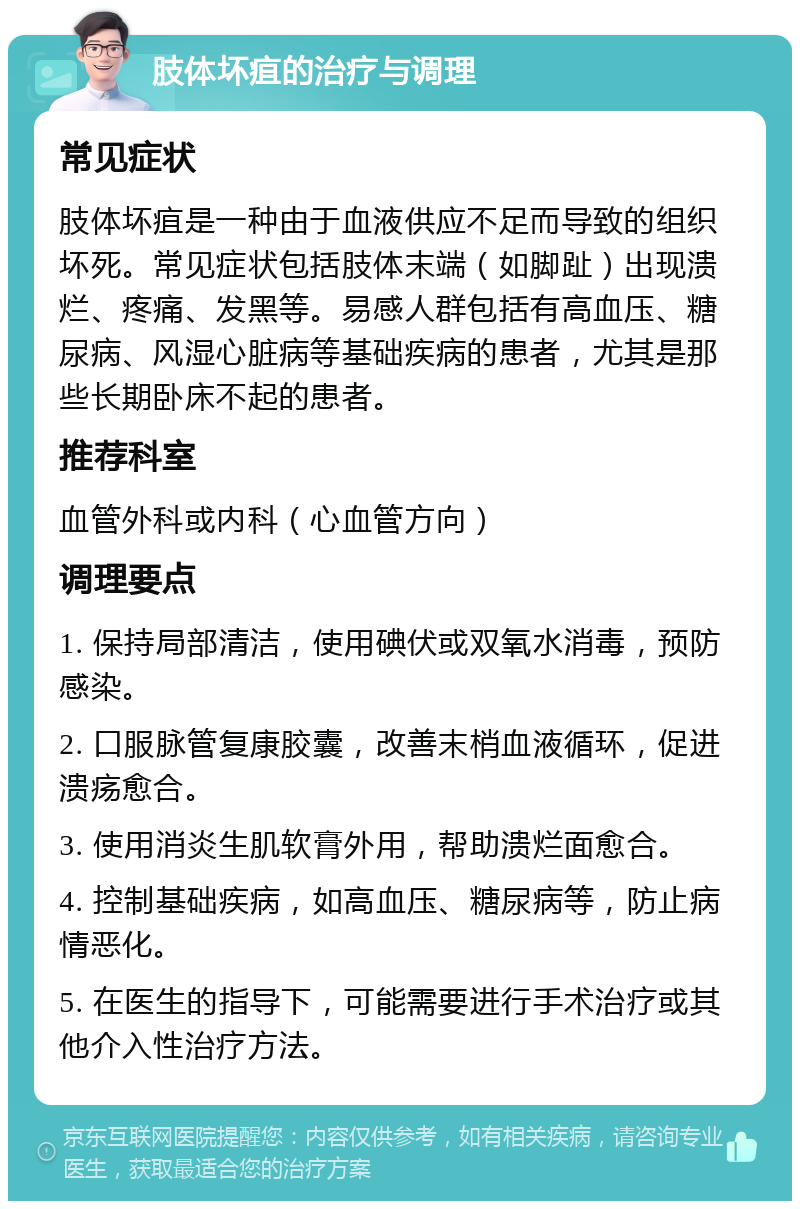 肢体坏疽的治疗与调理 常见症状 肢体坏疽是一种由于血液供应不足而导致的组织坏死。常见症状包括肢体末端（如脚趾）出现溃烂、疼痛、发黑等。易感人群包括有高血压、糖尿病、风湿心脏病等基础疾病的患者，尤其是那些长期卧床不起的患者。 推荐科室 血管外科或内科（心血管方向） 调理要点 1. 保持局部清洁，使用碘伏或双氧水消毒，预防感染。 2. 口服脉管复康胶囊，改善末梢血液循环，促进溃疡愈合。 3. 使用消炎生肌软膏外用，帮助溃烂面愈合。 4. 控制基础疾病，如高血压、糖尿病等，防止病情恶化。 5. 在医生的指导下，可能需要进行手术治疗或其他介入性治疗方法。