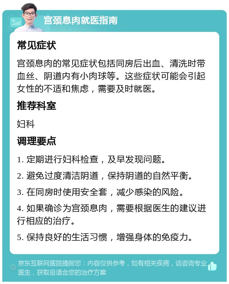 宫颈息肉就医指南 常见症状 宫颈息肉的常见症状包括同房后出血、清洗时带血丝、阴道内有小肉球等。这些症状可能会引起女性的不适和焦虑，需要及时就医。 推荐科室 妇科 调理要点 1. 定期进行妇科检查，及早发现问题。 2. 避免过度清洁阴道，保持阴道的自然平衡。 3. 在同房时使用安全套，减少感染的风险。 4. 如果确诊为宫颈息肉，需要根据医生的建议进行相应的治疗。 5. 保持良好的生活习惯，增强身体的免疫力。