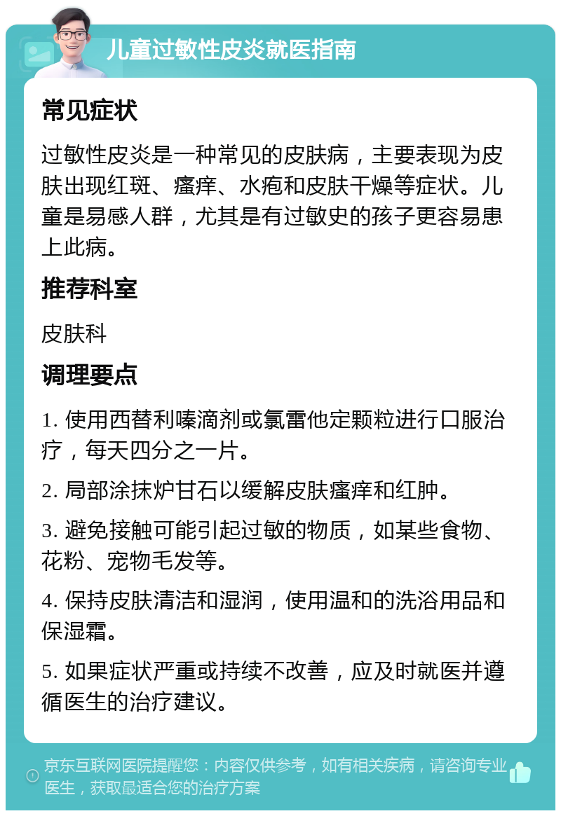 儿童过敏性皮炎就医指南 常见症状 过敏性皮炎是一种常见的皮肤病，主要表现为皮肤出现红斑、瘙痒、水疱和皮肤干燥等症状。儿童是易感人群，尤其是有过敏史的孩子更容易患上此病。 推荐科室 皮肤科 调理要点 1. 使用西替利嗪滴剂或氯雷他定颗粒进行口服治疗，每天四分之一片。 2. 局部涂抹炉甘石以缓解皮肤瘙痒和红肿。 3. 避免接触可能引起过敏的物质，如某些食物、花粉、宠物毛发等。 4. 保持皮肤清洁和湿润，使用温和的洗浴用品和保湿霜。 5. 如果症状严重或持续不改善，应及时就医并遵循医生的治疗建议。