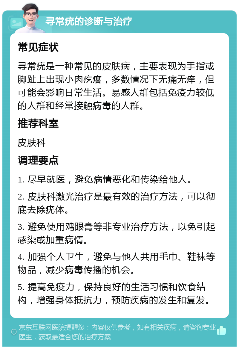 寻常疣的诊断与治疗 常见症状 寻常疣是一种常见的皮肤病，主要表现为手指或脚趾上出现小肉疙瘩，多数情况下无痛无痒，但可能会影响日常生活。易感人群包括免疫力较低的人群和经常接触病毒的人群。 推荐科室 皮肤科 调理要点 1. 尽早就医，避免病情恶化和传染给他人。 2. 皮肤科激光治疗是最有效的治疗方法，可以彻底去除疣体。 3. 避免使用鸡眼膏等非专业治疗方法，以免引起感染或加重病情。 4. 加强个人卫生，避免与他人共用毛巾、鞋袜等物品，减少病毒传播的机会。 5. 提高免疫力，保持良好的生活习惯和饮食结构，增强身体抵抗力，预防疾病的发生和复发。