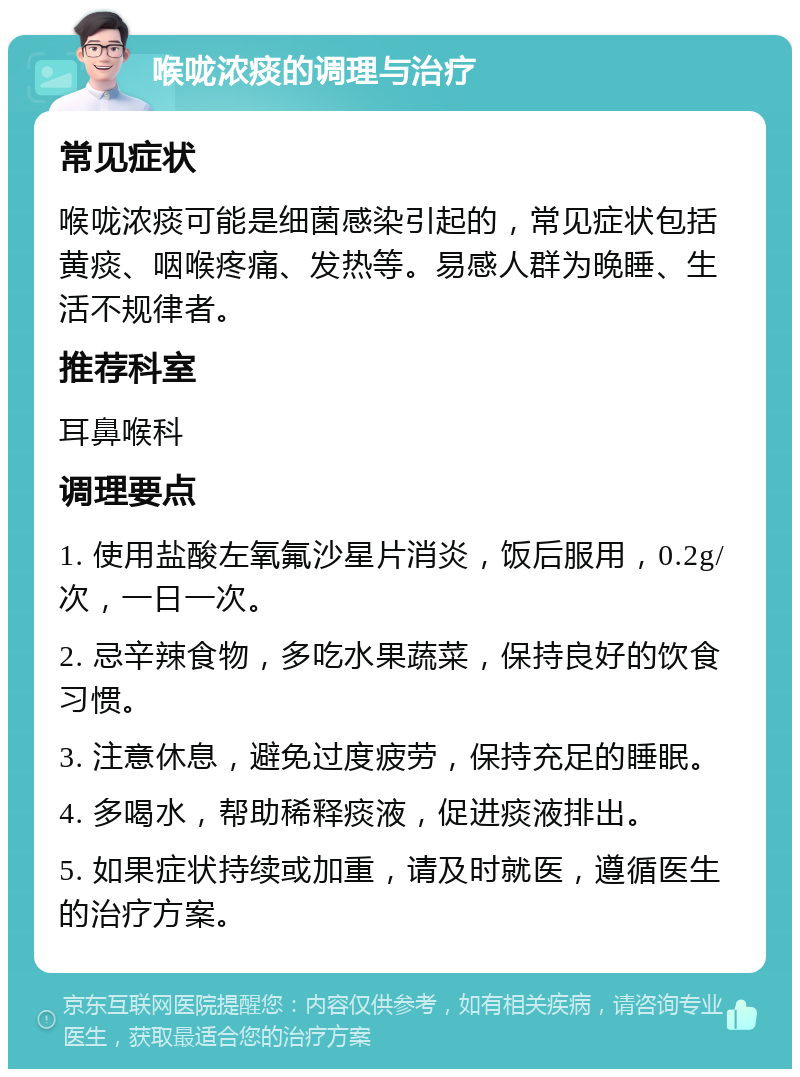 喉咙浓痰的调理与治疗 常见症状 喉咙浓痰可能是细菌感染引起的，常见症状包括黄痰、咽喉疼痛、发热等。易感人群为晚睡、生活不规律者。 推荐科室 耳鼻喉科 调理要点 1. 使用盐酸左氧氟沙星片消炎，饭后服用，0.2g/次，一日一次。 2. 忌辛辣食物，多吃水果蔬菜，保持良好的饮食习惯。 3. 注意休息，避免过度疲劳，保持充足的睡眠。 4. 多喝水，帮助稀释痰液，促进痰液排出。 5. 如果症状持续或加重，请及时就医，遵循医生的治疗方案。