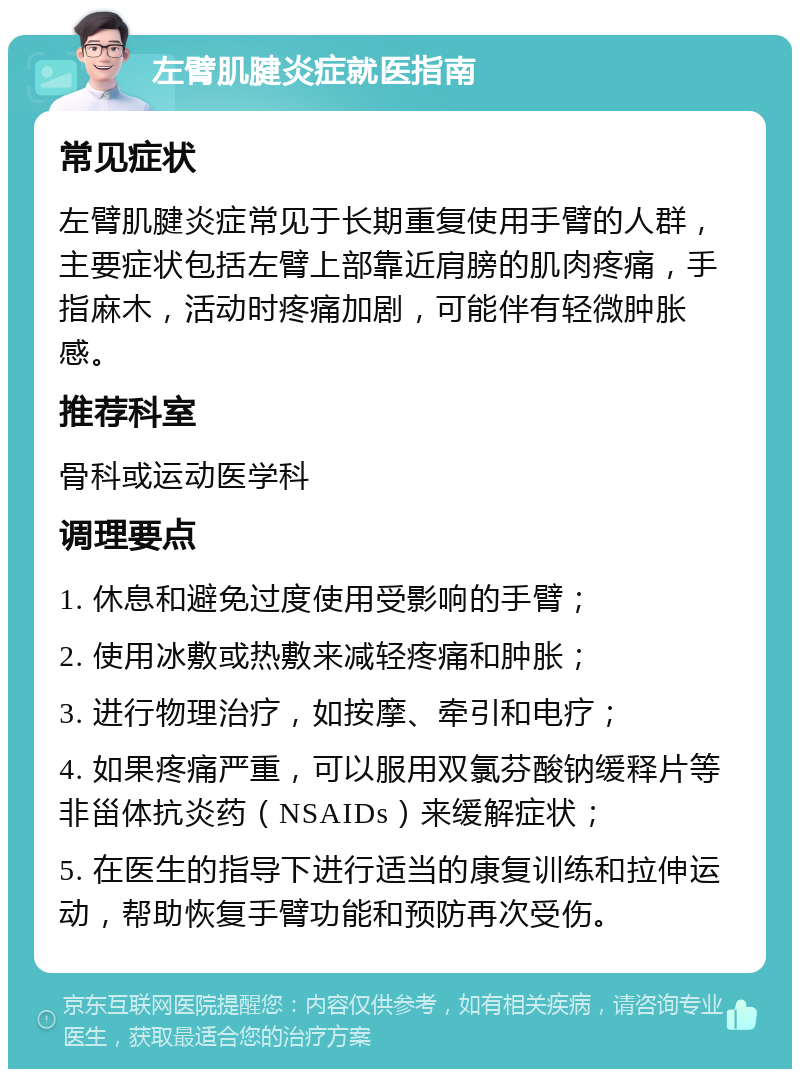 左臂肌腱炎症就医指南 常见症状 左臂肌腱炎症常见于长期重复使用手臂的人群，主要症状包括左臂上部靠近肩膀的肌肉疼痛，手指麻木，活动时疼痛加剧，可能伴有轻微肿胀感。 推荐科室 骨科或运动医学科 调理要点 1. 休息和避免过度使用受影响的手臂； 2. 使用冰敷或热敷来减轻疼痛和肿胀； 3. 进行物理治疗，如按摩、牵引和电疗； 4. 如果疼痛严重，可以服用双氯芬酸钠缓释片等非甾体抗炎药（NSAIDs）来缓解症状； 5. 在医生的指导下进行适当的康复训练和拉伸运动，帮助恢复手臂功能和预防再次受伤。