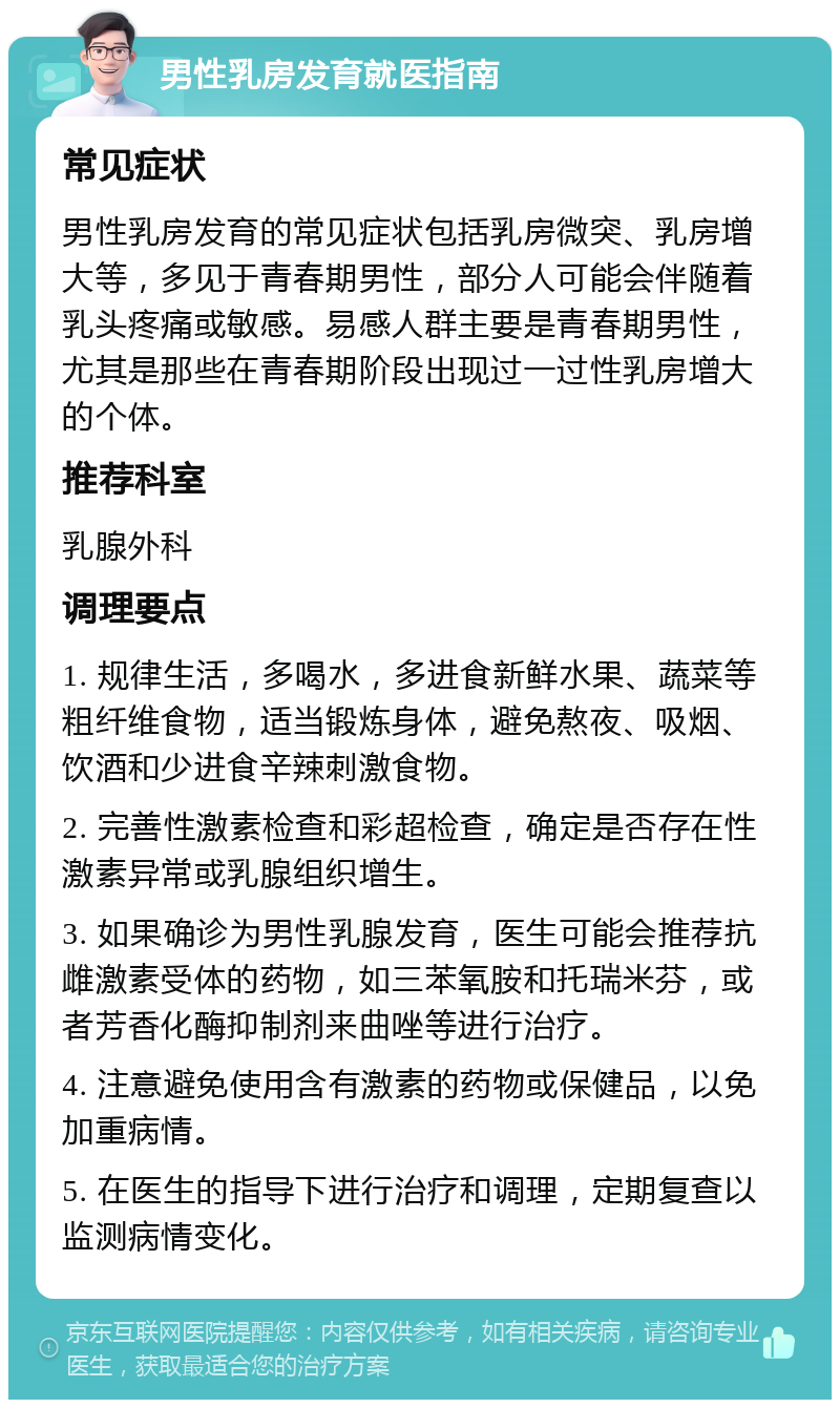 男性乳房发育就医指南 常见症状 男性乳房发育的常见症状包括乳房微突、乳房增大等，多见于青春期男性，部分人可能会伴随着乳头疼痛或敏感。易感人群主要是青春期男性，尤其是那些在青春期阶段出现过一过性乳房增大的个体。 推荐科室 乳腺外科 调理要点 1. 规律生活，多喝水，多进食新鲜水果、蔬菜等粗纤维食物，适当锻炼身体，避免熬夜、吸烟、饮酒和少进食辛辣刺激食物。 2. 完善性激素检查和彩超检查，确定是否存在性激素异常或乳腺组织增生。 3. 如果确诊为男性乳腺发育，医生可能会推荐抗雌激素受体的药物，如三苯氧胺和托瑞米芬，或者芳香化酶抑制剂来曲唑等进行治疗。 4. 注意避免使用含有激素的药物或保健品，以免加重病情。 5. 在医生的指导下进行治疗和调理，定期复查以监测病情变化。