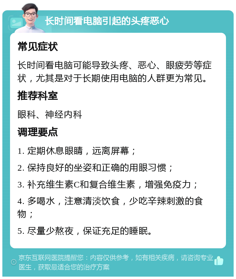 长时间看电脑引起的头疼恶心 常见症状 长时间看电脑可能导致头疼、恶心、眼疲劳等症状，尤其是对于长期使用电脑的人群更为常见。 推荐科室 眼科、神经内科 调理要点 1. 定期休息眼睛，远离屏幕； 2. 保持良好的坐姿和正确的用眼习惯； 3. 补充维生素C和复合维生素，增强免疫力； 4. 多喝水，注意清淡饮食，少吃辛辣刺激的食物； 5. 尽量少熬夜，保证充足的睡眠。