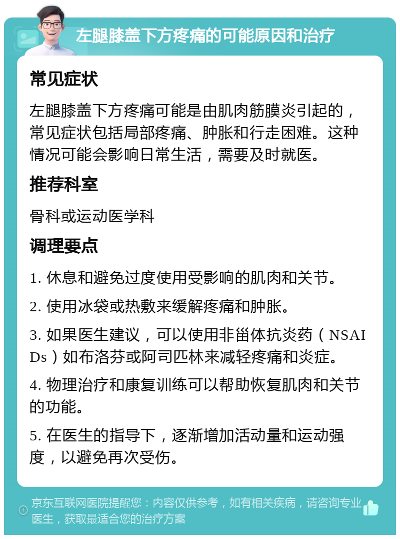 左腿膝盖下方疼痛的可能原因和治疗 常见症状 左腿膝盖下方疼痛可能是由肌肉筋膜炎引起的，常见症状包括局部疼痛、肿胀和行走困难。这种情况可能会影响日常生活，需要及时就医。 推荐科室 骨科或运动医学科 调理要点 1. 休息和避免过度使用受影响的肌肉和关节。 2. 使用冰袋或热敷来缓解疼痛和肿胀。 3. 如果医生建议，可以使用非甾体抗炎药（NSAIDs）如布洛芬或阿司匹林来减轻疼痛和炎症。 4. 物理治疗和康复训练可以帮助恢复肌肉和关节的功能。 5. 在医生的指导下，逐渐增加活动量和运动强度，以避免再次受伤。