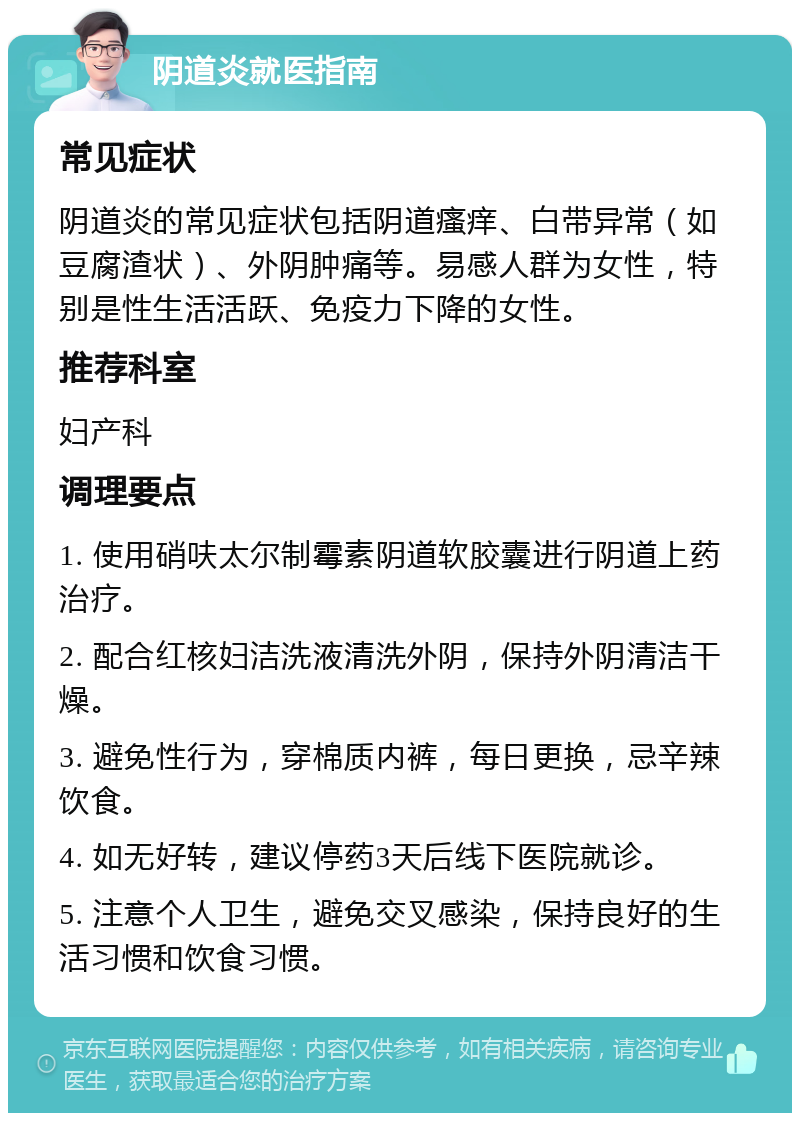 阴道炎就医指南 常见症状 阴道炎的常见症状包括阴道瘙痒、白带异常（如豆腐渣状）、外阴肿痛等。易感人群为女性，特别是性生活活跃、免疫力下降的女性。 推荐科室 妇产科 调理要点 1. 使用硝呋太尔制霉素阴道软胶囊进行阴道上药治疗。 2. 配合红核妇洁洗液清洗外阴，保持外阴清洁干燥。 3. 避免性行为，穿棉质内裤，每日更换，忌辛辣饮食。 4. 如无好转，建议停药3天后线下医院就诊。 5. 注意个人卫生，避免交叉感染，保持良好的生活习惯和饮食习惯。