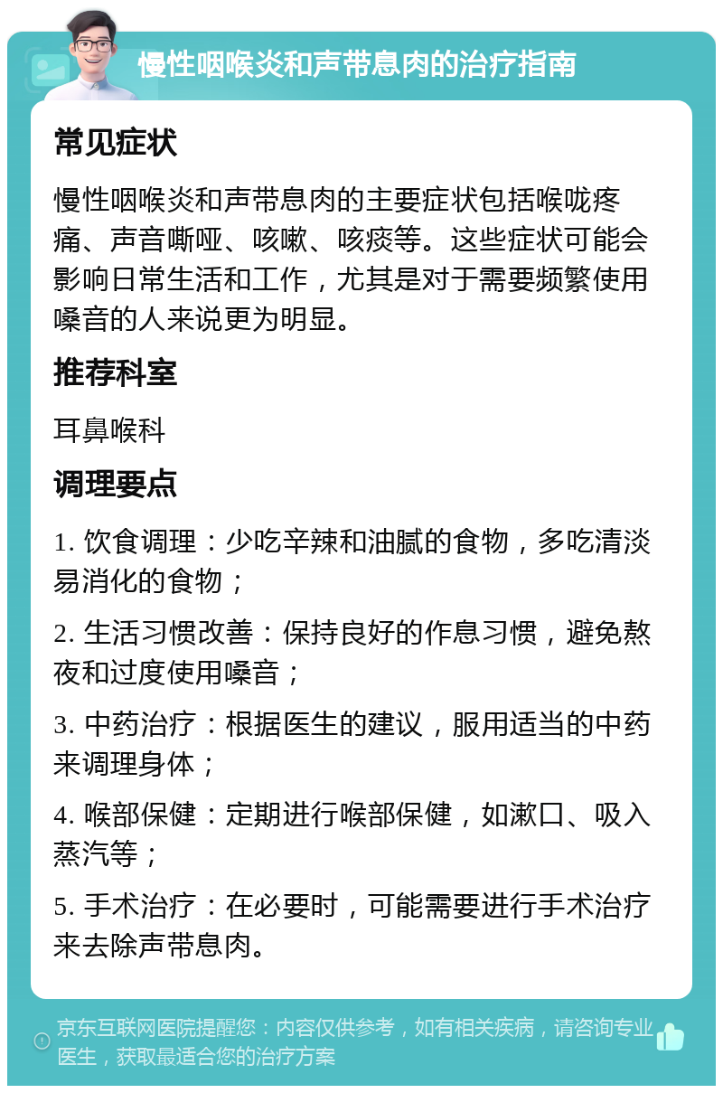 慢性咽喉炎和声带息肉的治疗指南 常见症状 慢性咽喉炎和声带息肉的主要症状包括喉咙疼痛、声音嘶哑、咳嗽、咳痰等。这些症状可能会影响日常生活和工作，尤其是对于需要频繁使用嗓音的人来说更为明显。 推荐科室 耳鼻喉科 调理要点 1. 饮食调理：少吃辛辣和油腻的食物，多吃清淡易消化的食物； 2. 生活习惯改善：保持良好的作息习惯，避免熬夜和过度使用嗓音； 3. 中药治疗：根据医生的建议，服用适当的中药来调理身体； 4. 喉部保健：定期进行喉部保健，如漱口、吸入蒸汽等； 5. 手术治疗：在必要时，可能需要进行手术治疗来去除声带息肉。