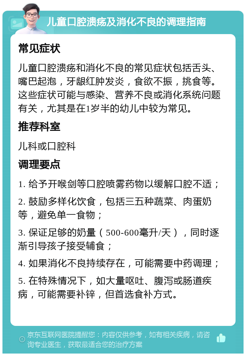 儿童口腔溃疡及消化不良的调理指南 常见症状 儿童口腔溃疡和消化不良的常见症状包括舌头、嘴巴起泡，牙龈红肿发炎，食欲不振，挑食等。这些症状可能与感染、营养不良或消化系统问题有关，尤其是在1岁半的幼儿中较为常见。 推荐科室 儿科或口腔科 调理要点 1. 给予开喉剑等口腔喷雾药物以缓解口腔不适； 2. 鼓励多样化饮食，包括三五种蔬菜、肉蛋奶等，避免单一食物； 3. 保证足够的奶量（500-600毫升/天），同时逐渐引导孩子接受辅食； 4. 如果消化不良持续存在，可能需要中药调理； 5. 在特殊情况下，如大量呕吐、腹泻或肠道疾病，可能需要补锌，但首选食补方式。