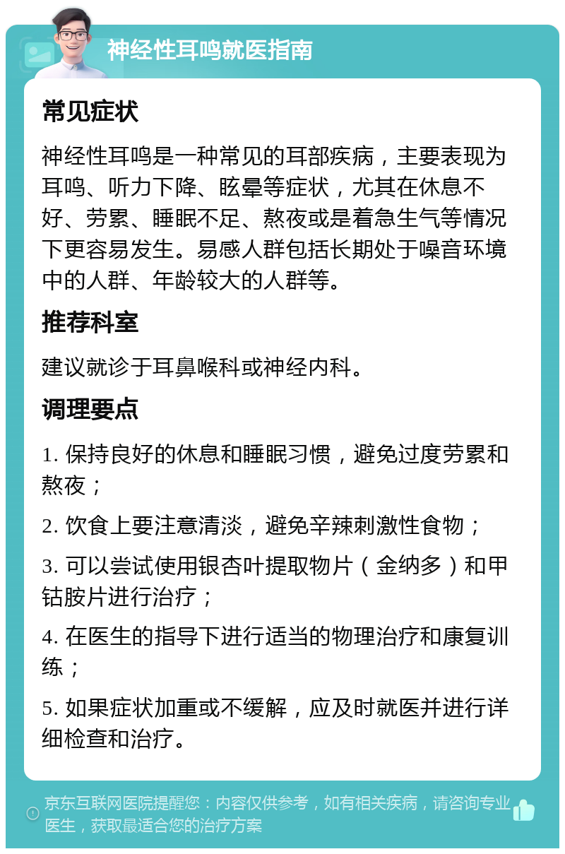 神经性耳鸣就医指南 常见症状 神经性耳鸣是一种常见的耳部疾病，主要表现为耳鸣、听力下降、眩晕等症状，尤其在休息不好、劳累、睡眠不足、熬夜或是着急生气等情况下更容易发生。易感人群包括长期处于噪音环境中的人群、年龄较大的人群等。 推荐科室 建议就诊于耳鼻喉科或神经内科。 调理要点 1. 保持良好的休息和睡眠习惯，避免过度劳累和熬夜； 2. 饮食上要注意清淡，避免辛辣刺激性食物； 3. 可以尝试使用银杏叶提取物片（金纳多）和甲钴胺片进行治疗； 4. 在医生的指导下进行适当的物理治疗和康复训练； 5. 如果症状加重或不缓解，应及时就医并进行详细检查和治疗。