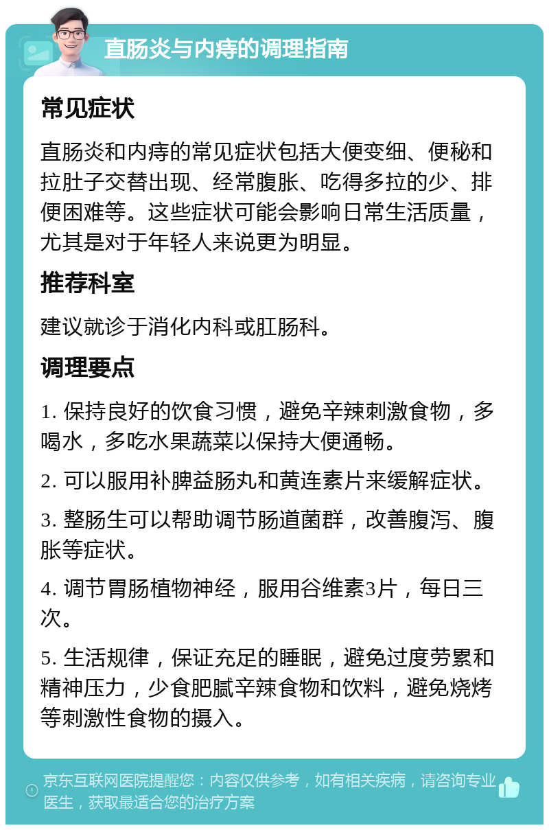 直肠炎与内痔的调理指南 常见症状 直肠炎和内痔的常见症状包括大便变细、便秘和拉肚子交替出现、经常腹胀、吃得多拉的少、排便困难等。这些症状可能会影响日常生活质量，尤其是对于年轻人来说更为明显。 推荐科室 建议就诊于消化内科或肛肠科。 调理要点 1. 保持良好的饮食习惯，避免辛辣刺激食物，多喝水，多吃水果蔬菜以保持大便通畅。 2. 可以服用补脾益肠丸和黄连素片来缓解症状。 3. 整肠生可以帮助调节肠道菌群，改善腹泻、腹胀等症状。 4. 调节胃肠植物神经，服用谷维素3片，每日三次。 5. 生活规律，保证充足的睡眠，避免过度劳累和精神压力，少食肥腻辛辣食物和饮料，避免烧烤等刺激性食物的摄入。