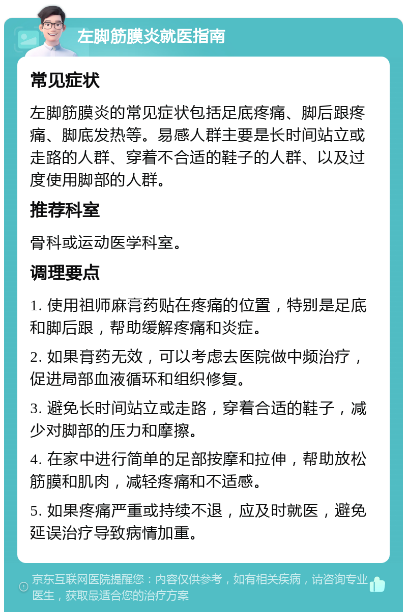 左脚筋膜炎就医指南 常见症状 左脚筋膜炎的常见症状包括足底疼痛、脚后跟疼痛、脚底发热等。易感人群主要是长时间站立或走路的人群、穿着不合适的鞋子的人群、以及过度使用脚部的人群。 推荐科室 骨科或运动医学科室。 调理要点 1. 使用祖师麻膏药贴在疼痛的位置，特别是足底和脚后跟，帮助缓解疼痛和炎症。 2. 如果膏药无效，可以考虑去医院做中频治疗，促进局部血液循环和组织修复。 3. 避免长时间站立或走路，穿着合适的鞋子，减少对脚部的压力和摩擦。 4. 在家中进行简单的足部按摩和拉伸，帮助放松筋膜和肌肉，减轻疼痛和不适感。 5. 如果疼痛严重或持续不退，应及时就医，避免延误治疗导致病情加重。