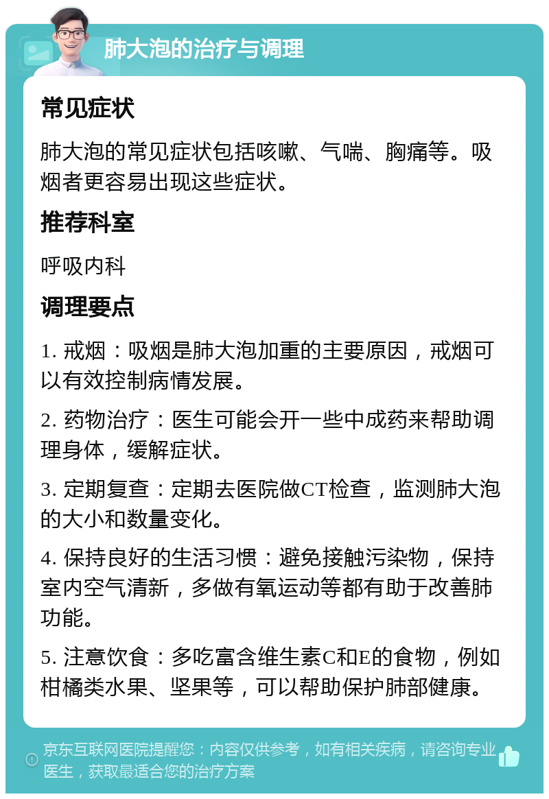 肺大泡的治疗与调理 常见症状 肺大泡的常见症状包括咳嗽、气喘、胸痛等。吸烟者更容易出现这些症状。 推荐科室 呼吸内科 调理要点 1. 戒烟：吸烟是肺大泡加重的主要原因，戒烟可以有效控制病情发展。 2. 药物治疗：医生可能会开一些中成药来帮助调理身体，缓解症状。 3. 定期复查：定期去医院做CT检查，监测肺大泡的大小和数量变化。 4. 保持良好的生活习惯：避免接触污染物，保持室内空气清新，多做有氧运动等都有助于改善肺功能。 5. 注意饮食：多吃富含维生素C和E的食物，例如柑橘类水果、坚果等，可以帮助保护肺部健康。