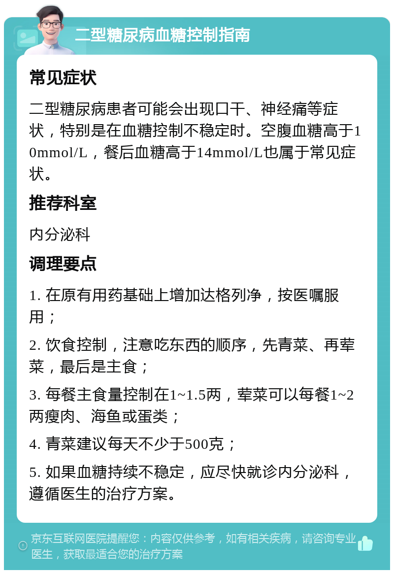 二型糖尿病血糖控制指南 常见症状 二型糖尿病患者可能会出现口干、神经痛等症状，特别是在血糖控制不稳定时。空腹血糖高于10mmol/L，餐后血糖高于14mmol/L也属于常见症状。 推荐科室 内分泌科 调理要点 1. 在原有用药基础上增加达格列净，按医嘱服用； 2. 饮食控制，注意吃东西的顺序，先青菜、再荤菜，最后是主食； 3. 每餐主食量控制在1~1.5两，荤菜可以每餐1~2两瘦肉、海鱼或蛋类； 4. 青菜建议每天不少于500克； 5. 如果血糖持续不稳定，应尽快就诊内分泌科，遵循医生的治疗方案。