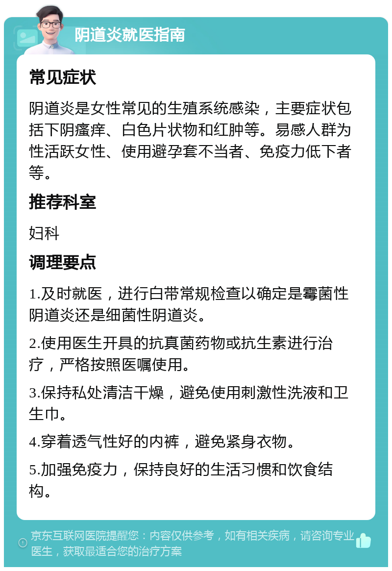 阴道炎就医指南 常见症状 阴道炎是女性常见的生殖系统感染，主要症状包括下阴瘙痒、白色片状物和红肿等。易感人群为性活跃女性、使用避孕套不当者、免疫力低下者等。 推荐科室 妇科 调理要点 1.及时就医，进行白带常规检查以确定是霉菌性阴道炎还是细菌性阴道炎。 2.使用医生开具的抗真菌药物或抗生素进行治疗，严格按照医嘱使用。 3.保持私处清洁干燥，避免使用刺激性洗液和卫生巾。 4.穿着透气性好的内裤，避免紧身衣物。 5.加强免疫力，保持良好的生活习惯和饮食结构。