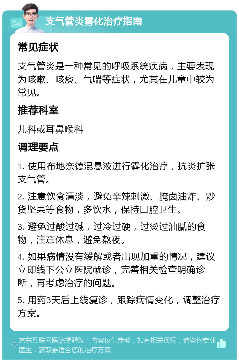 支气管炎雾化治疗指南 常见症状 支气管炎是一种常见的呼吸系统疾病，主要表现为咳嗽、咳痰、气喘等症状，尤其在儿童中较为常见。 推荐科室 儿科或耳鼻喉科 调理要点 1. 使用布地奈德混悬液进行雾化治疗，抗炎扩张支气管。 2. 注意饮食清淡，避免辛辣刺激、腌卤油炸、炒货坚果等食物，多饮水，保持口腔卫生。 3. 避免过酸过碱，过冷过硬，过烫过油腻的食物，注意休息，避免熬夜。 4. 如果病情没有缓解或者出现加重的情况，建议立即线下公立医院就诊，完善相关检查明确诊断，再考虑治疗的问题。 5. 用药3天后上线复诊，跟踪病情变化，调整治疗方案。